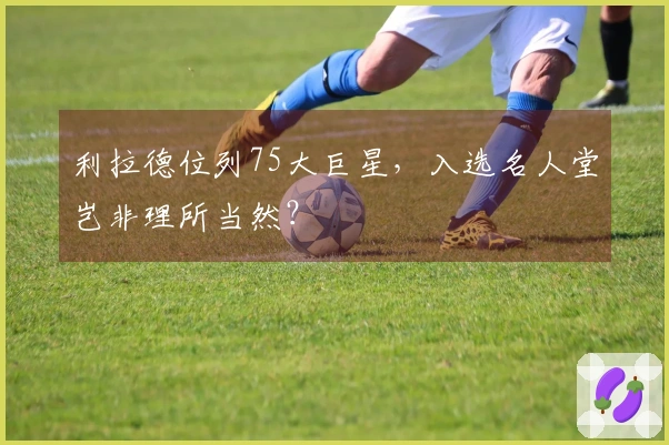 利拉德位列75大巨星，入选名人堂岂非理所当然？